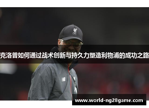 克洛普如何通过战术创新与持久力塑造利物浦的成功之路