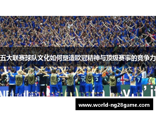 五大联赛球队文化如何塑造欧冠精神与顶级赛事的竞争力