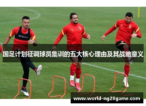 国足计划征调球员集训的五大核心理由及其战略意义