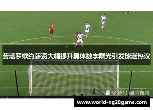 劳塔罗续约薪资大幅提升具体数字曝光引发球迷热议