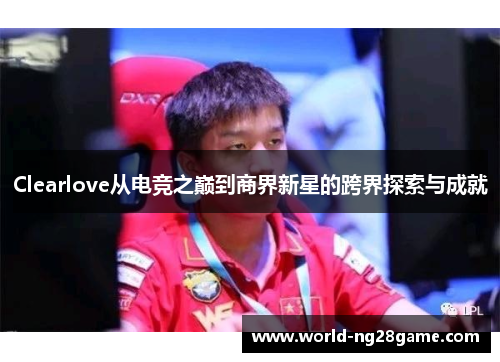 Clearlove从电竞之巅到商界新星的跨界探索与成就