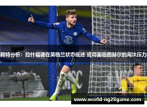 赖特分析：拉什福德在英格兰状态低迷 或将面临图赫尔的淘汰压力
