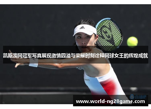 凯斯澳网冠军写真展现激情四溢与荣耀时刻诠释网球女王的辉煌成就
