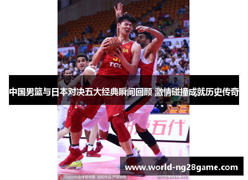 中国男篮与日本对决五大经典瞬间回顾 激情碰撞成就历史传奇