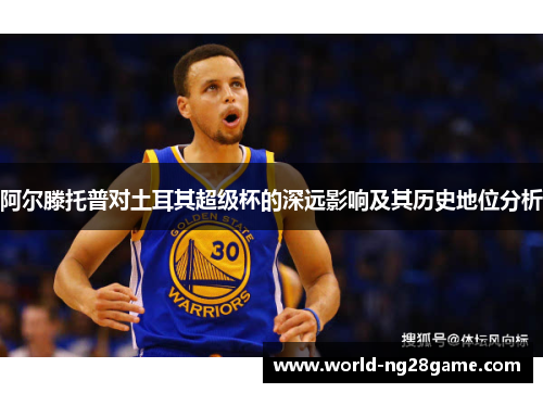 阿尔滕托普对土耳其超级杯的深远影响及其历史地位分析