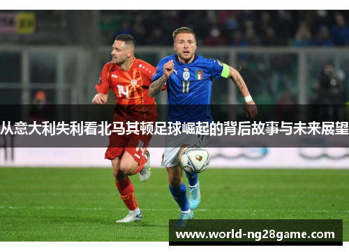 从意大利失利看北马其顿足球崛起的背后故事与未来展望