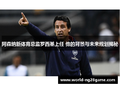 阿森纳新体育总监罗西基上任 他的背景与未来规划揭秘