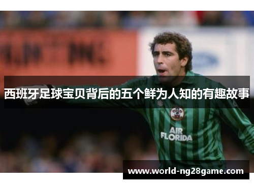 西班牙足球宝贝背后的五个鲜为人知的有趣故事