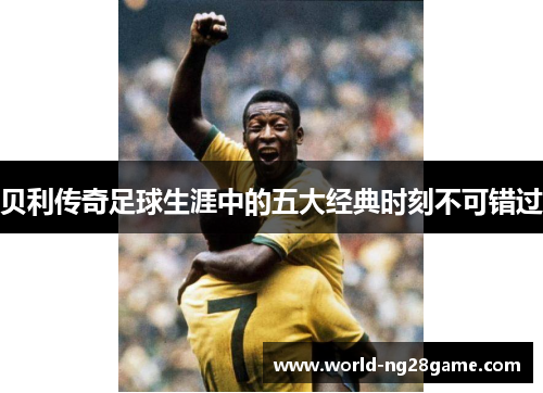 贝利传奇足球生涯中的五大经典时刻不可错过