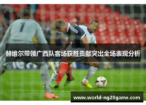 赫维尔带领广西队客场获胜贡献突出全场表现分析