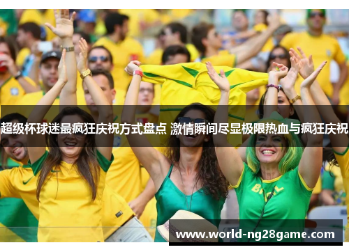 超级杯球迷最疯狂庆祝方式盘点 激情瞬间尽显极限热血与疯狂庆祝 超级杯球迷最疯狂庆祝方式盘点 激情瞬间尽显极限热血与疯狂庆祝