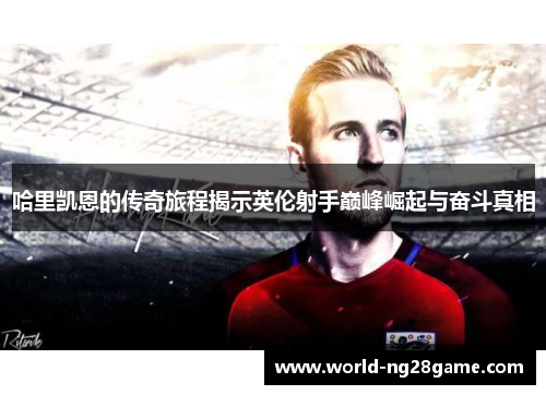 哈里凯恩的传奇旅程揭示英伦射手巅峰崛起与奋斗真相 哈里凯恩的传奇旅程揭示英伦射手巅峰崛起与奋斗真相