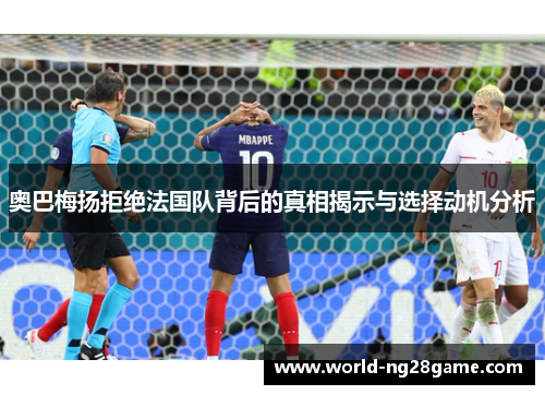 奥巴梅扬拒绝法国队背后的真相揭示与选择动机分析