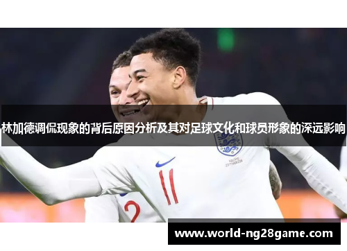 林加德调侃现象的背后原因分析及其对足球文化和球员形象的深远影响