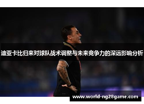 迪亚卡比归来对球队战术调整与未来竞争力的深远影响分析