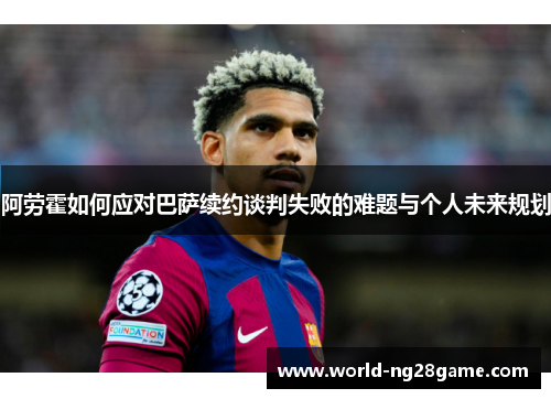 阿劳霍如何应对巴萨续约谈判失败的难题与个人未来规划 阿劳霍如何应对巴萨续约谈判失败的难题与个人未来规划