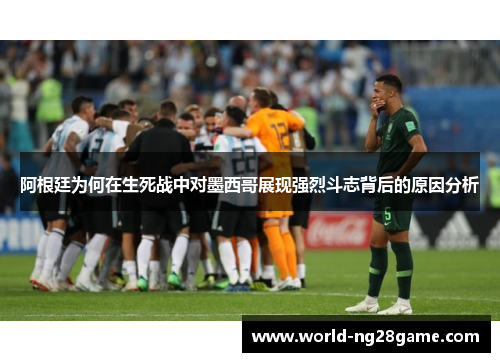 阿根廷为何在生死战中对墨西哥展现强烈斗志背后的原因分析