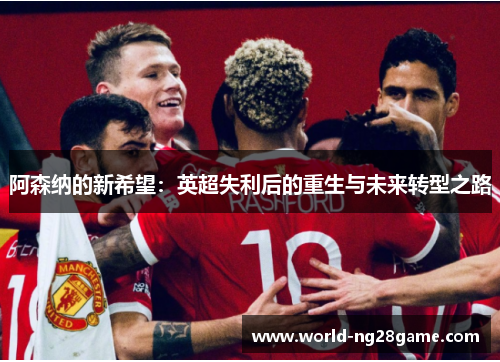 阿森纳的新希望:英超失利后的重生与未来转型之路 阿森纳的新希望:英超失利后的重生与未来转型之路