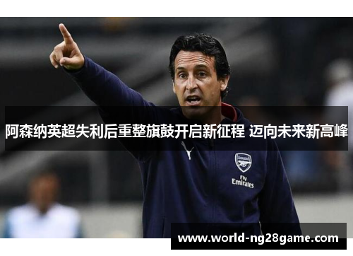 阿森纳英超失利后重整旗鼓开启新征程 迈向未来新高峰 阿森纳英超失利后重整旗鼓开启新征程 迈向未来新高峰