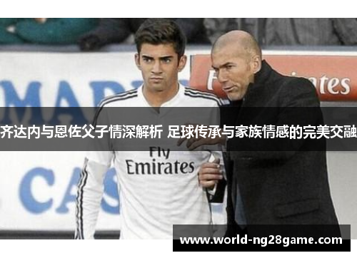 齐达内与恩佐父子情深解析 足球传承与家族情感的完美交融 齐达内与恩佐父子情深解析 足球传承与家族情感的完美交融