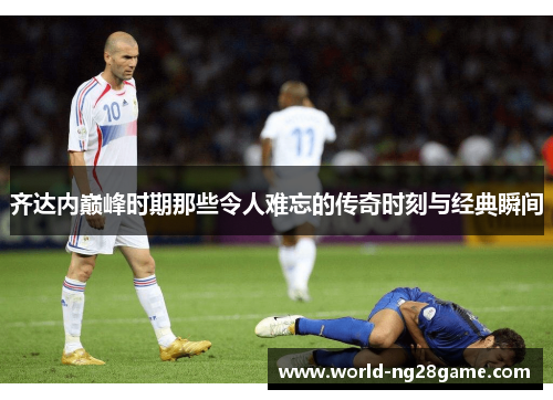 齐达内巅峰时期那些令人难忘的传奇时刻与经典瞬间