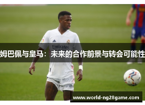 姆巴佩与皇马：未来的合作前景与转会可能性